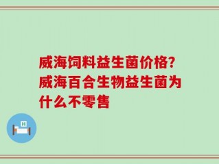 威海饲料益生菌价格？威海百合生物益生菌为什么不零售