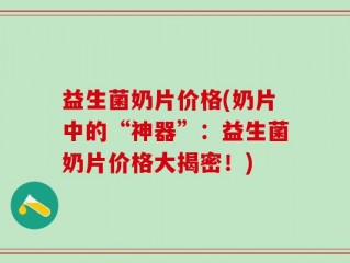 益生菌奶片价格(奶片中的“神器”：益生菌奶片价格大揭密！)