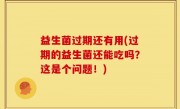 益生菌过期还有用(过期的益生菌还能吃吗？这是个问题！)