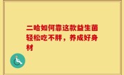 二哈如何靠这款益生菌轻松吃不胖，养成好身材