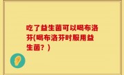 吃了益生菌可以喝布洛芬(喝布洛芬时服用益生菌？)