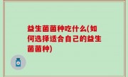 益生菌菌种吃什么(如何选择适合自己的益生菌菌种)