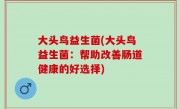 大头鸟益生菌(大头鸟益生菌：帮助改善肠道健康的好选择)
