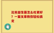 比熊益生菌怎么吃更好？一篇文章教你轻松搞定