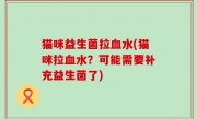 猫咪益生菌拉血水(猫咪拉血水？可能需要补充益生菌了)