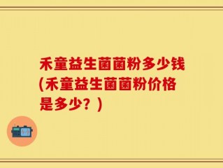 禾童益生菌菌粉多少钱(禾童益生菌菌粉价格是多少？)