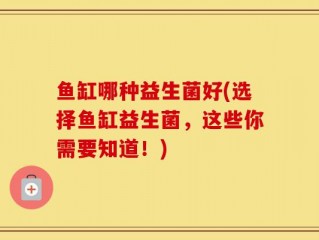 鱼缸哪种益生菌好(选择鱼缸益生菌，这些你需要知道！)