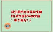 益生菌粉好还是益生菌好(益生菌粉与益生菌：哪个更好？)