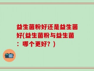 益生菌粉好还是益生菌好(益生菌粉与益生菌：哪个更好？)