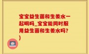 宝宝益生菌和生姜水一起喝吗_宝宝能同时服用益生菌和生姜水吗？)