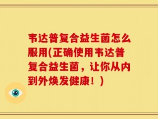 韦达普复合益生菌怎么服用(正确使用韦达普复合益生菌，让你从内到外焕发健康！)