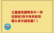 儿童益生菌喝多少一天比较好(孩子每天应该摄入多少益生菌？)