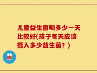 儿童益生菌喝多少一天比较好(孩子每天应该摄入多少益生菌？)