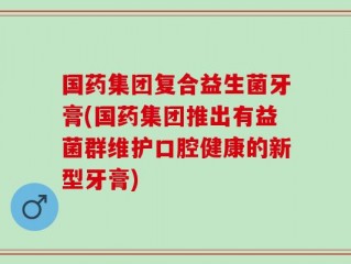 国药集团复合益生菌牙膏(国药集团推出有益菌群维护口腔健康的新型牙膏)
