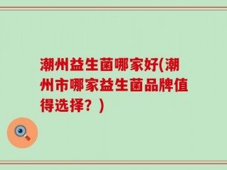 潮州益生菌哪家好(潮州市哪家益生菌品牌值得选择？)