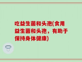 吃益生菌和头孢(食用益生菌和头孢，有助于保持身体健康)