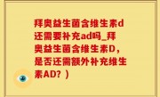 拜奥益生菌含维生素d还需要补充ad吗_拜奥益生菌含维生素D，是否还需额外补充维生素AD？)