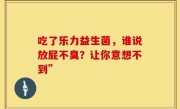 吃了乐力益生菌，谁说放屁不臭？让你意想不到”