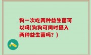 狗一次吃两种益生菌可以吗(狗狗可同时摄入两种益生菌吗？)