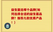 益生菌选哪个品牌(如何选择合适的益生菌品牌？推荐几款优质产品！)