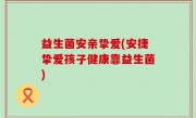 益生菌安亲挚爱(安捷挚爱孩子健康靠益生菌)