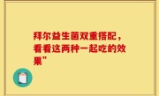 拜尔益生菌双重搭配，看看这两种一起吃的效果”