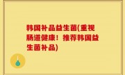 韩国补品益生菌(重视肠道健康！推荐韩国益生菌补品)