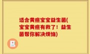 适合黄疸宝宝益生菌(宝宝黄疸有救了！益生菌帮你解决烦恼)