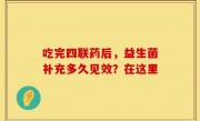 吃完四联药后，益生菌补充多久见效？在这里