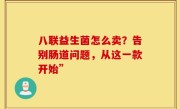 八联益生菌怎么卖？告别肠道问题，从这一款开始”