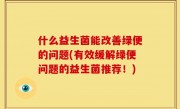 什么益生菌能改善绿便的问题(有效缓解绿便问题的益生菌推荐！)