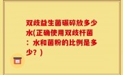 双歧益生菌碾碎放多少水(正确使用双歧杆菌：水和菌粉的比例是多少？)