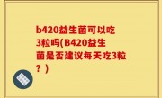 b420益生菌可以吃3粒吗(B420益生菌是否建议每天吃3粒？)