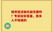 拔牙后还能吃益生菌吗？专家给你答案，很多人不知道的