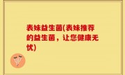表妹益生菌(表妹推荐的益生菌，让您健康无忧)