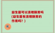 益生菌可以清理肠胃吗(益生菌有清理肠胃的作用吗？)