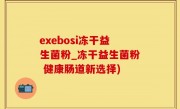 exebosi冻干益生菌粉_冻干益生菌粉 健康肠道新选择)