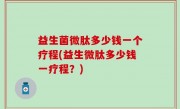 益生菌微肽多少钱一个疗程(益生微肽多少钱一疗程？)