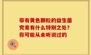带有黄色颗粒的益生菌究竟有什么特别之处？你可能从未听说过的