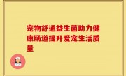 宠物舒通益生菌助力健康肠道提升爱宠生活质量