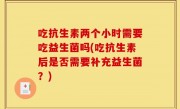 吃抗生素两个小时需要吃益生菌吗(吃抗生素后是否需要补充益生菌？)