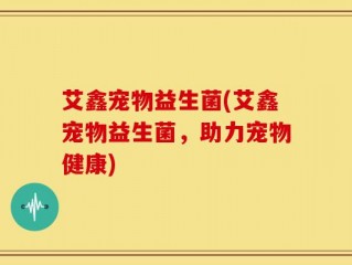 艾鑫宠物益生菌(艾鑫宠物益生菌，助力宠物健康)
