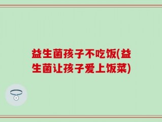 益生菌孩子不吃饭(益生菌让孩子爱上饭菜)