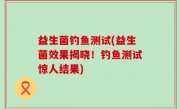 益生菌钓鱼测试(益生菌效果揭晓！钓鱼测试惊人结果)