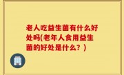 老人吃益生菌有什么好处吗(老年人食用益生菌的好处是什么？)