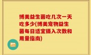 博美益生菌吃几次一天吃多少(博美宠物益生菌每日适宜摄入次数和用量指南)