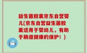 益生菌胶囊京东自营婴儿(京东自营益生菌胶囊适用于婴幼儿，有助于肠道健康的保护！)