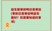 益生菌餐前喝还是餐后(餐前还是餐后喝益生菌好？你需要知道的事项)