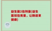 益生菌2倍剂量(益生菌双倍用量，让肠道更健康)