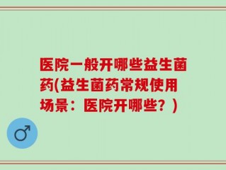 医院一般开哪些益生菌药(益生菌药常规使用场景：医院开哪些？)